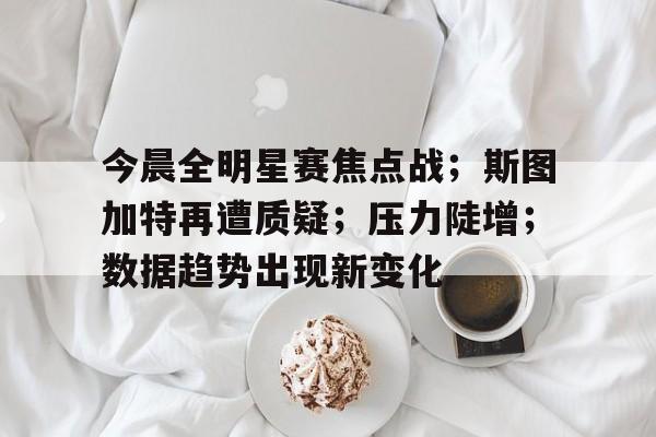 今晨全明星赛焦点战；斯图加特再遭质疑；压力陡增；数据趋势出现新变化的简单介绍-九游娱乐